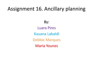 Assignment 16. Ancillary planning

                By:
            Luara Pires
          Kauana Labaldi
          Debbie Marques
           Maria Younes
 