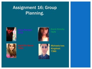 Assignment 16; Group
      Planning.


  Fatou Panzout     Jhané Ormsby
  7433              7429




  Ingrid De Souza   Michaela Ives
  7500              Kingshott
                    7380
 