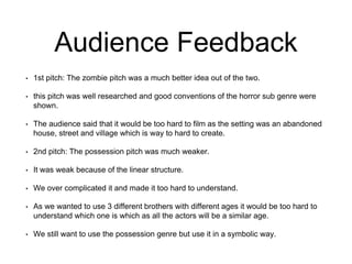 Audience Feedback
• 1st pitch: The zombie pitch was a much better idea out of the two.
• this pitch was well researched and good conventions of the horror sub genre were
shown.
• The audience said that it would be too hard to film as the setting was an abandoned
house, street and village which is way to hard to create.
• 2nd pitch: The possession pitch was much weaker.
• It was weak because of the linear structure.
• We over complicated it and made it too hard to understand.
• As we wanted to use 3 different brothers with different ages it would be too hard to
understand which one is which as all the actors will be a similar age.
• We still want to use the possession genre but use it in a symbolic way.
 