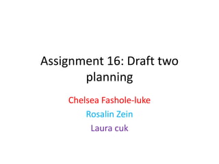 Assignment 16: Draft two
planning
Chelsea Fashole-luke
Rosalin Zein
Laura cuk
 