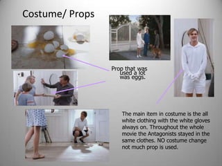 Costume/ Props



                 Prop that was
                    used a lot
                    was eggs.




                    The main item in costume is the all
                    white clothing with the white gloves
                    always on. Throughout the whole
                    movie the Antagonists stayed in the
                    same clothes. NO costume change
                    not much prop is used.
 