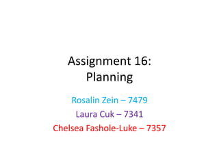 Assignment 16:
      Planning
    Rosalin Zein – 7479
     Laura Cuk – 7341
Chelsea Fashole-Luke – 7357
 