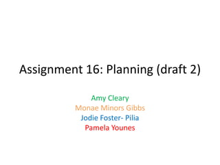 Assignment 16: Planning (draft 2)
Amy Cleary
Monae Minors Gibbs
Jodie Foster- Pilia
Pamela Younes
 