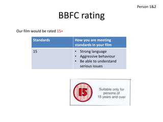 Person 1&2

                        BBFC rating
Our film would be rated 15+

         Standards            How you are meeting
                              standards in your film
         15                   • Strong language
                              • Aggressive behaviour
                              • Be able to understand
                                serious issues
 