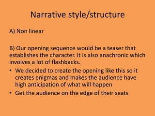 Narrative style/structure
A) Non linear

B) Our opening sequence would be a teaser that
establishes the character. It is also anachronic which
involves a lot of flashbacks.
• We decided to create the opening like this so it
  creates enigmas and makes the audience have
  high anticipation of what will happen
• Get the audience on the edge of their seats
 