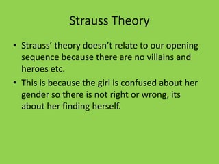 Strauss Theory
• Strauss’ theory doesn’t relate to our opening
  sequence because there are no villains and
  heroes etc.
• This is because the girl is confused about her
  gender so there is not right or wrong, its
  about her finding herself.
 