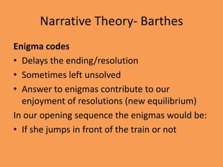 Narrative Theory- Barthes
Enigma codes
• Delays the ending/resolution
• Sometimes left unsolved
• Answer to enigmas contribute to our
  enjoyment of resolutions (new equilibrium)
In our opening sequence the enigmas would be:
• If she jumps in front of the train or not
 