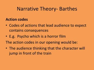 Narrative Theory- Barthes
Action codes
• Codes of actions that lead audience to expect
  contains consequences
• E.g. Psycho which is a horror film
The action codes in our opening would be:
• The audience thinking that the character will
  jump in front of the train
 