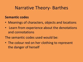 Narrative Theory- Barthes
Semantic codes
• Meanings of characters, objects and locations
• Learn from experience about the denotations
  and connotations
The semantic codes used would be:
• The colour red on her clothing to represent
  the danger of herself
 