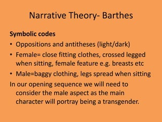 Narrative Theory- Barthes
Symbolic codes
• Oppositions and antitheses (light/dark)
• Female= close fitting clothes, crossed legged
  when sitting, female feature e.g. breasts etc
• Male=baggy clothing, legs spread when sitting
In our opening sequence we will need to
  consider the male aspect as the main
  character will portray being a transgender.
 
