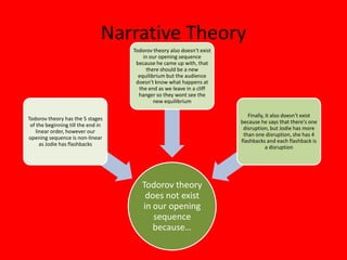 Narrative Theory
                                    Todorov theory also doesn’t exist
                                        in our opening sequence
                                     because he came up with, that
                                         there should be a new
                                      equilibrium but the audience
                                     doesn’t know what happens at
                                      the end as we leave in a cliff
                                      hanger so they wont see the
                                             new equilibrium

                                                                           Finally, it also doesn’t exist
Todorov theory has the 5 stages
                                                                        because he says that there's one
 of the beginning till the end in
                                                                         disruption, but Jodie has more
    linear order, however our
                                                                         than one disruption, she has 4
opening sequence is non-linear
                                                                        flashbacks and each flashback is
      as Jodie has flashbacks
                                                                                    a disruption




                                       Todorov theory
                                        does not exist
                                       in our opening
                                          sequence
                                          because…
 