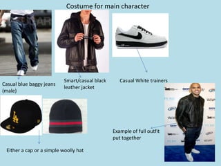 Costume for main character




                           Smart/casual black      Casual White trainers
Casual blue baggy jeans
                           leather jacket
(male)




                                                Example of full outfit
                                                put together

 Either a cap or a simple woolly hat
 