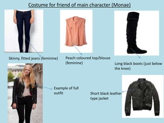 Costume for friend of main character (Monae)




Skinny, fitted jeans (feminine)    Peach coloured top/blouse
                                   (feminine)                  Long black boots (just below
                                                               the knee)



                            Example of full
                            outfit              Short black leather
                                                type jacket
 