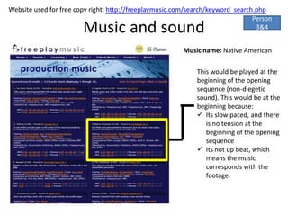 Website used for free copy right: http://freeplaymusic.com/search/keyword_search.php
                                                                                Person
                        Music and sound                                          3&4


                                                         Music name: Native American

                                                             This would be played at the
                                                             beginning of the opening
                                                             sequence (non-diegetic
                                                             sound). This would be at the
                                                             beginning because:
                                                              Its slow paced, and there
                                                                is no tension at the
                                                                beginning of the opening
                                                                sequence
                                                              Its not up beat, which
                                                                means the music
                                                                corresponds with the
                                                                footage.
 
