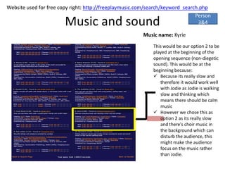 Website used for free copy right: http://freeplaymusic.com/search/keyword_search.php
                                                                               Person
                        Music and sound                                         3&4

                                                        Music name: Kyrie
                                                             This would be our option 2 to be
                                                             played at the beginning of the
                                                             opening sequence (non-diegetic
                                                             sound). This would be at the
                                                             beginning because:
                                                              Because its really slow and
                                                                therefore it would work well
                                                                with Jodie as Jodie is walking
                                                                slow and thinking which
                                                                means there should be calm
                                                                music
                                                              However we chose this as
                                                                option 2 as its really slow
                                                                and there's choir music in
                                                                the background which can
                                                                disturb the audience, this
                                                                might make the audience
                                                                focus on the music rather
                                                                than Jodie.
 