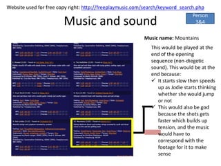 Website used for free copy right: http://freeplaymusic.com/search/keyword_search.php
                                                                               Person
                        Music and sound                                          3&4

                                                          Music name: Mountains
                                                             This would be played at the
                                                             end of the opening
                                                             sequence (non-diegetic
                                                             sound). This would be at the
                                                             end because:
                                                              It starts slow then speeds
                                                                up as Jodie starts thinking
                                                                whether she would jump
                                                                or not
                                                              This would also be god
                                                                because the shots gets
                                                                faster which builds up
                                                                tension, and the music
                                                                would have to
                                                                correspond with the
                                                                footage for it to make
                                                                sense
 