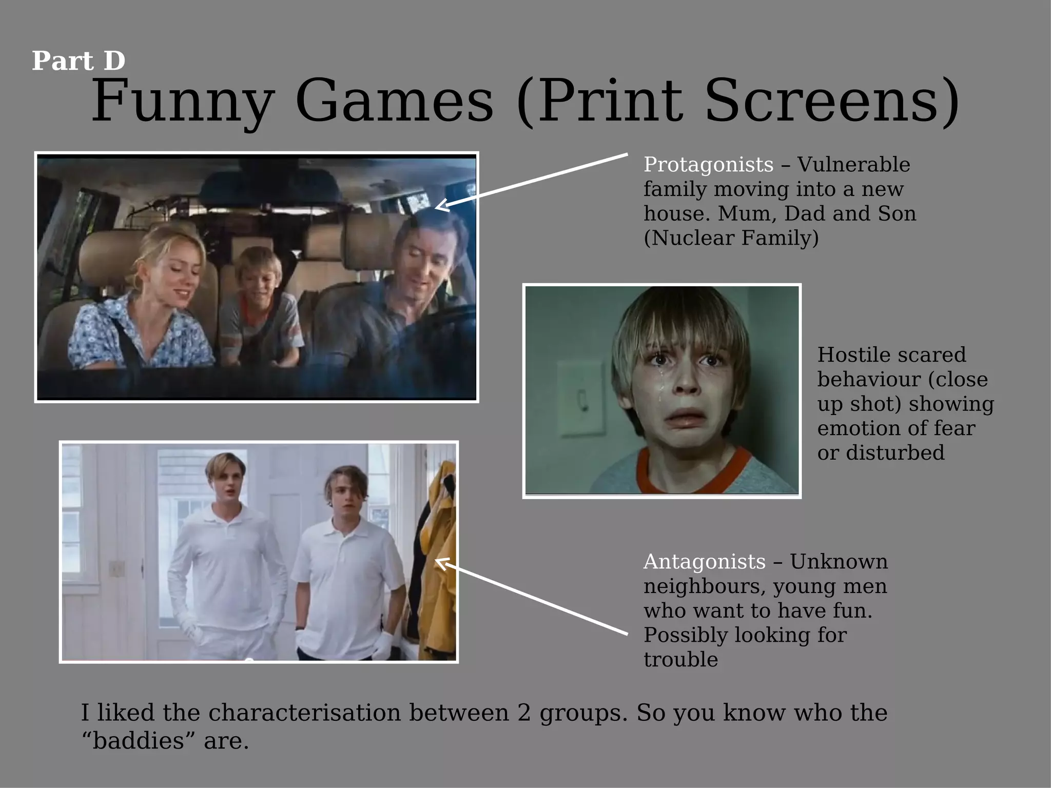 Part D
   Funny Games (Print Screens)
                                                 Protagonists – Vulnerable
                                                 family moving into a new
                                                 house. Mum, Dad and Son
                                                 (Nuclear Family)




                                                                Hostile scared
                                                                behaviour (close
                                                                up shot) showing
                                                                emotion of fear
                                                                or disturbed




                                                 Antagonists – Unknown
                                                 neighbours, young men
                                                 who want to have fun.
                                                 Possibly looking for
                                                 trouble

   I liked the characterisation between 2 groups. So you know who the
   “baddies” are.
 