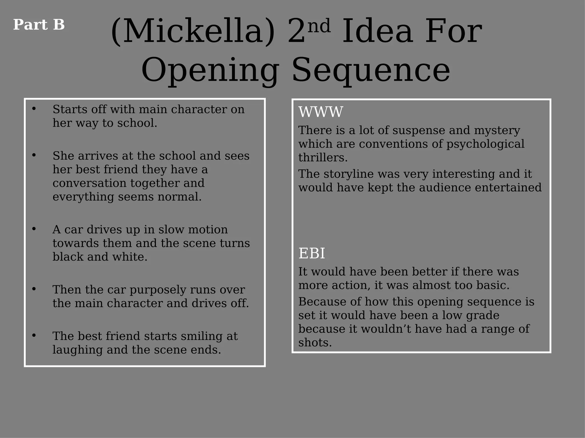 Part B
                (Mickella) 2nd Idea For
                  Opening Sequence
  •   Starts off with main character on    WWW
      her way to school.
                                           There is a lot of suspense and mystery
                                           which are conventions of psychological
  •   She arrives at the school and sees   thrillers.
      her best friend they have a          The storyline was very interesting and it
      conversation together and            would have kept the audience entertained
      everything seems normal.

  •   A car drives up in slow motion
      towards them and the scene turns
      black and white.                     EBI
                                           It would have been better if there was
  •   Then the car purposely runs over     more action, it was almost too basic.
      the main character and drives off.   Because of how this opening sequence is
                                           set it would have been a low grade
                                           because it wouldn’t have had a range of
  •   The best friend starts smiling at
                                           shots.
      laughing and the scene ends.
 