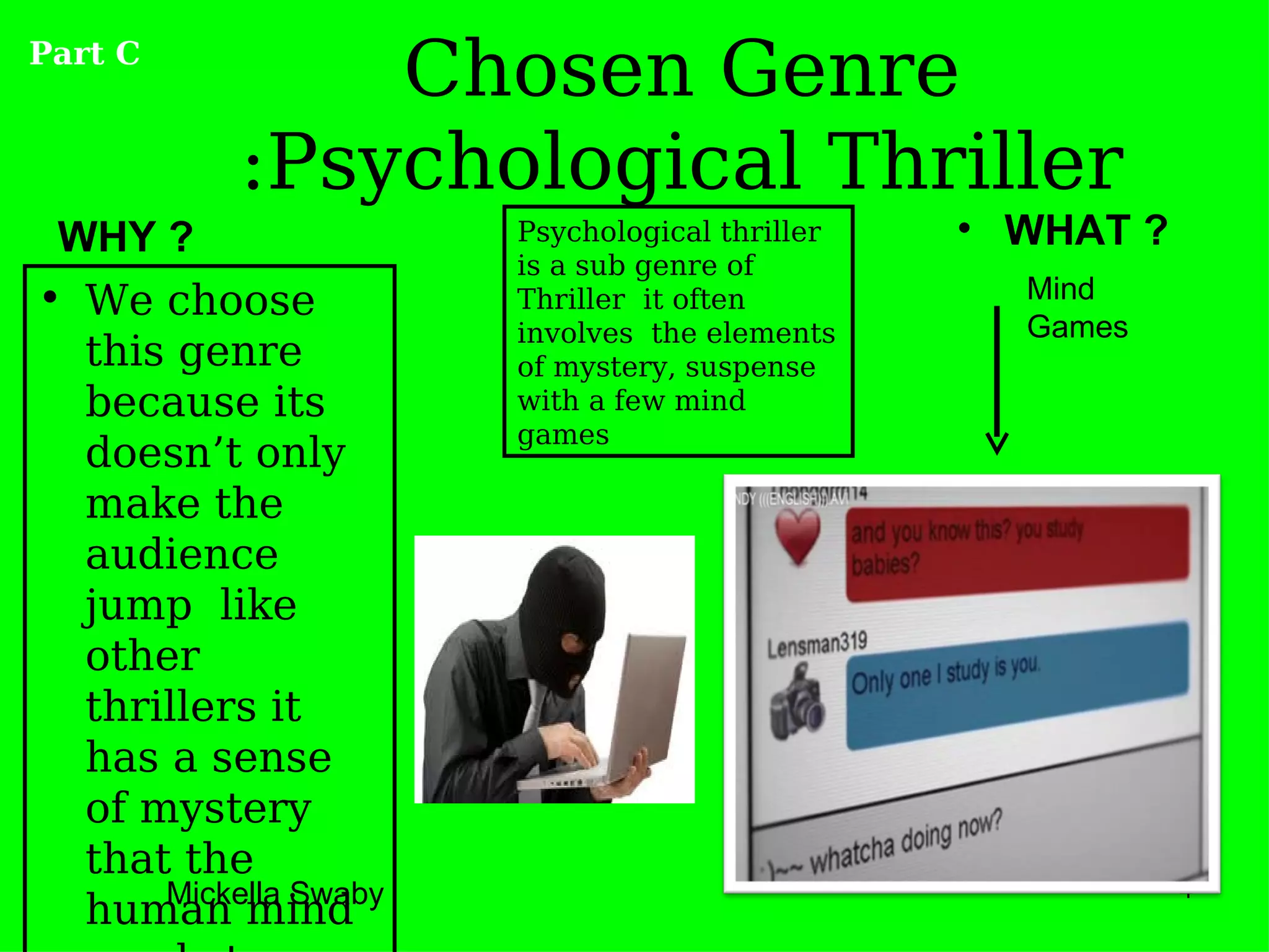 Part C
               Chosen Genre
           :Psychological Thriller
 WHY ?                 Psychological thriller   • WHAT ?
                       is a sub genre of
• We choose            Thriller it often          Mind
                       involves the elements      Games
  this genre           of mystery, suspense
  because its          with a few mind
                       games
  doesn’t only
  make the
  audience
  jump like
  other
  thrillers it
  has a sense
  of mystery
  that the
      Mickella Swaby                                       4
  human mind
 