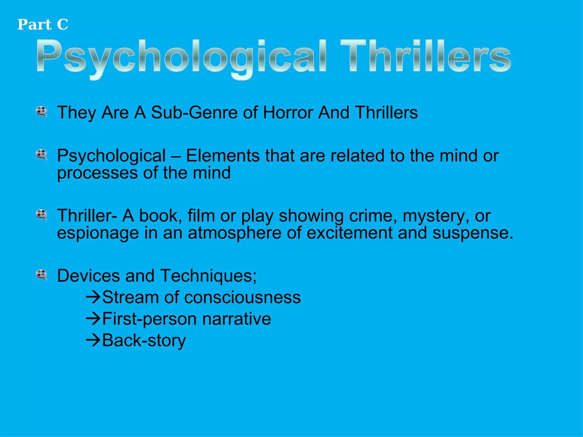 Part C




    They Are A Sub-Genre of Horror And Thrillers

    Psychological – Elements that are related to the mind or
    processes of the mind

    Thriller- A book, film or play showing crime, mystery, or
    espionage in an atmosphere of excitement and suspense.

    Devices and Techniques;
       Stream of consciousness
       First-person narrative
       Back-story
 