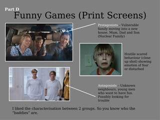 Part D
   Funny Games (Print Screens)
                                                 Protagonists – Vulnerable
                                                 family moving into a new
                                                 house. Mum, Dad and Son
                                                 (Nuclear Family)




                                                                Hostile scared
                                                                behaviour (close
                                                                up shot) showing
                                                                emotion of fear
                                                                or disturbed




                                                 Antagonists – Unknown
                                                 neighbours, young men
                                                 who want to have fun.
                                                 Possibly looking for
                                                 trouble

   I liked the characterisation between 2 groups. So you know who the
   “baddies” are.
 