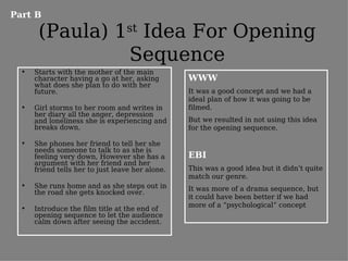 Part B

       (Paula) 1st Idea For Opening
                Sequence
  •   Starts with the mother of the main
      character having a go at her, asking        WWW
      what does she plan to do with her
      future.                                     It was a good concept and we had a
                                                  ideal plan of how it was going to be
  •   Girl storms to her room and writes in       filmed.
      her diary all the anger, depression
      and loneliness she is experiencing and      But we resulted in not using this idea
      breaks down.                                for the opening sequence.

  •   She phones her friend to tell her she
      needs someone to talk to as she is
      feeling very down, However she has a        EBI
      argument with her friend and her
      friend tells her to just leave her alone.   This was a good idea but it didn’t quite
                                                  match our genre.
  •   She runs home and as she steps out in       It was more of a drama sequence, but
      the road she gets knocked over.
                                                  it could have been better if we had
                                                  more of a “psychological” concept
  •   Introduce the film title at the end of
      opening sequence to let the audience
      calm down after seeing the accident.
 