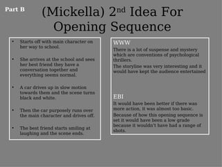 Part B
                (Mickella) 2nd Idea For
                  Opening Sequence
  •   Starts off with main character on    WWW
      her way to school.
                                           There is a lot of suspense and mystery
                                           which are conventions of psychological
  •   She arrives at the school and sees   thrillers.
      her best friend they have a          The storyline was very interesting and it
      conversation together and            would have kept the audience entertained
      everything seems normal.

  •   A car drives up in slow motion
      towards them and the scene turns
      black and white.                     EBI
                                           It would have been better if there was
  •   Then the car purposely runs over     more action, it was almost too basic.
      the main character and drives off.   Because of how this opening sequence is
                                           set it would have been a low grade
                                           because it wouldn’t have had a range of
  •   The best friend starts smiling at
                                           shots.
      laughing and the scene ends.
 