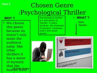 Part C
               Chosen Genre
           :Psychological Thriller
 WHY ?                 Psychological thriller   • WHAT ?
                       is a sub genre of
• We choose            Thriller it often          Mind
                       involves the elements      Games
  this genre           of mystery, suspense
  because its          with a few mind
                       games
  doesn’t only
  make the
  audience
  jump like
  other
  thrillers it
  has a sense
  of mystery
  that the
      Mickella Swaby                                       4
  human mind
 
