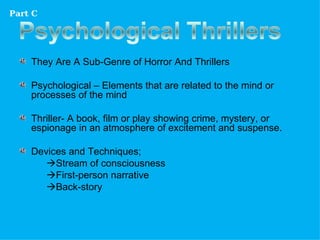 Part C




    They Are A Sub-Genre of Horror And Thrillers

    Psychological – Elements that are related to the mind or
    processes of the mind

    Thriller- A book, film or play showing crime, mystery, or
    espionage in an atmosphere of excitement and suspense.

    Devices and Techniques;
       Stream of consciousness
       First-person narrative
       Back-story
 