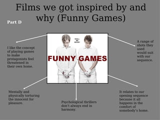 Films we got inspired by and
Part D
       why (Funny Games)

                                                           A range of
                                                           shots they
I like the concept                                         used
of playing games                                           would suit
to make                                                    with our
protagonists feel                                          sequence.
threatened in
their own home.




Mentally and                                     It relates to our
physically torturing                             opening sequence
the innocent for                                 because it all
pleasure.              Psychological thrillers   happens in the
                       don’t always end in       comfort of
                       harmony.                  somebody’s home.
 