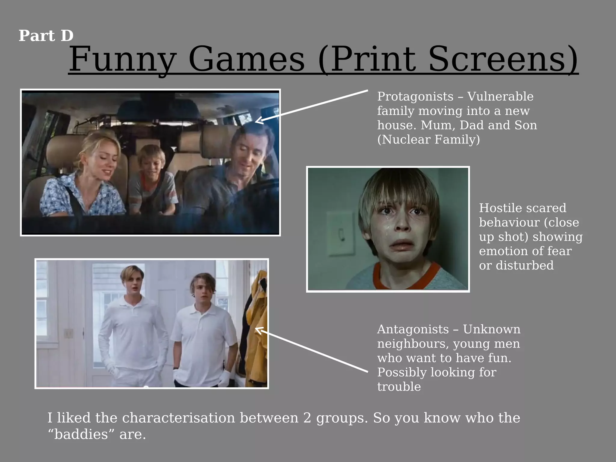 Part D
     Funny Games (Print Screens)
                                                 Protagonists – Vulnerable
                                                 family moving into a new
                                                 house. Mum, Dad and Son
                                                 (Nuclear Family)




                                                                Hostile scared
                                                                behaviour (close
                                                                up shot) showing
                                                                emotion of fear
                                                                or disturbed




                                                 Antagonists – Unknown
                                                 neighbours, young men
                                                 who want to have fun.
                                                 Possibly looking for
                                                 trouble

   I liked the characterisation between 2 groups. So you know who the
   “baddies” are.
 