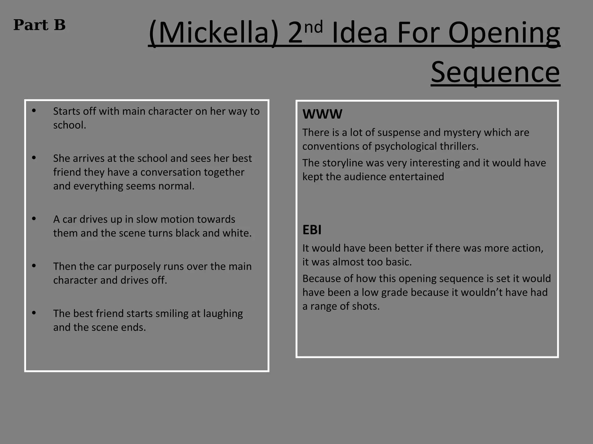 Part B
                          (Mickella) 2nd Idea For Opening
                                                Sequence
  •   Starts off with main character on her way to   WWW
      school.
                                                     There is a lot of suspense and mystery which are
                                                     conventions of psychological thrillers.
  •   She arrives at the school and sees her best    The storyline was very interesting and it would have
      friend they have a conversation together       kept the audience entertained
      and everything seems normal.

  •   A car drives up in slow motion towards
      them and the scene turns black and white.      EBI
                                                     It would have been better if there was more action,
  •   Then the car purposely runs over the main      it was almost too basic.
      character and drives off.                      Because of how this opening sequence is set it would
                                                     have been a low grade because it wouldn’t have had
                                                     a range of shots.
  •   The best friend starts smiling at laughing
      and the scene ends.
 