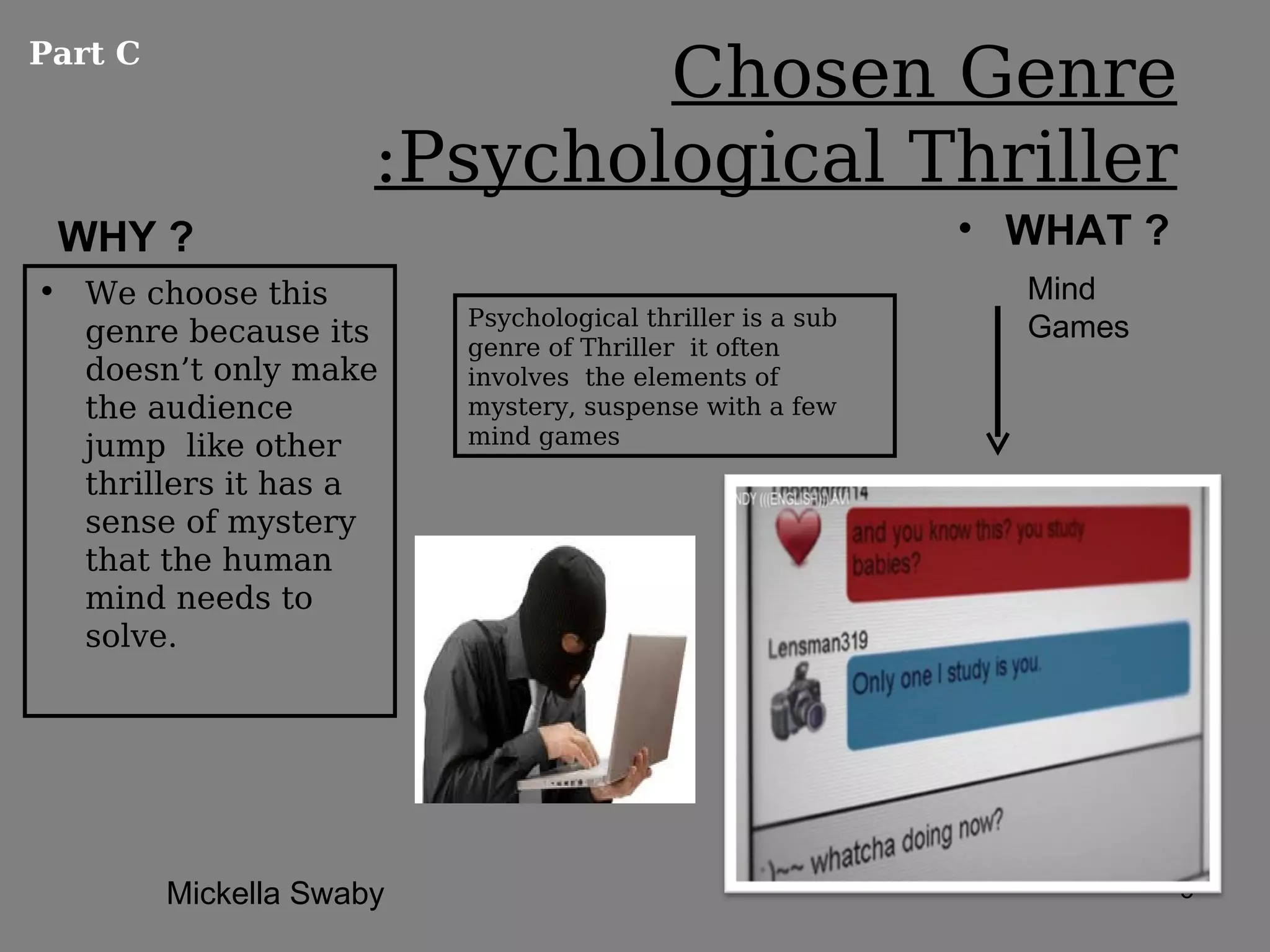 Part C
                              Chosen Genre
                      :Psychological Thriller
 WHY ?                                                      • WHAT ?
• We choose this                                              Mind
                          Psychological thriller is a sub     Games
  genre because its       genre of Thriller it often
  doesn’t only make       involves the elements of
  the audience            mystery, suspense with a few
  jump like other         mind games

  thrillers it has a
  sense of mystery
  that the human
  mind needs to
  solve.




         Mickella Swaby                                                5
 