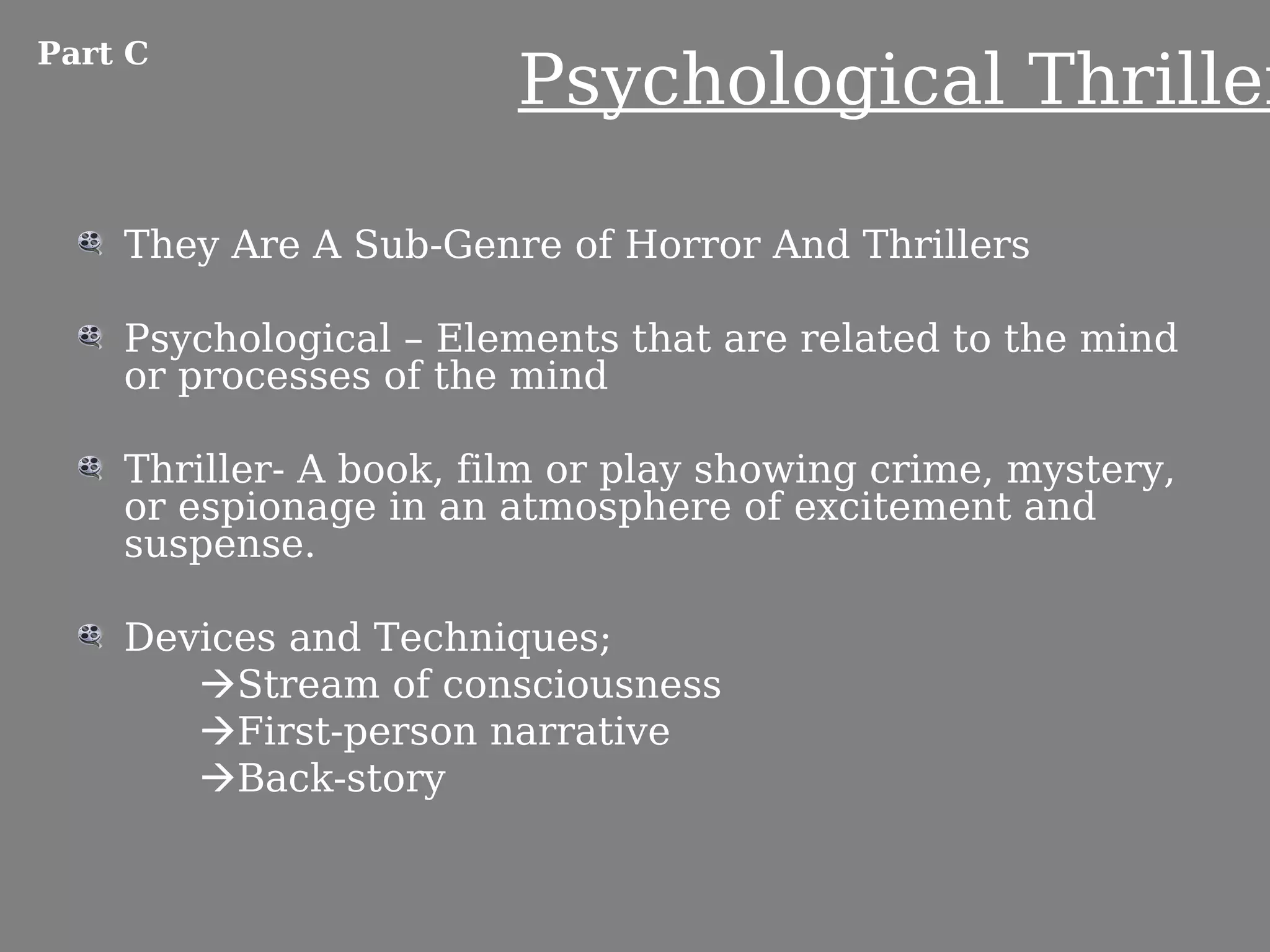 Part C
                        Psychological Thriller

    They Are A Sub-Genre of Horror And Thrillers

    Psychological – Elements that are related to the mind
    or processes of the mind

    Thriller- A book, film or play showing crime, mystery,
    or espionage in an atmosphere of excitement and
    suspense.

    Devices and Techniques;
       Stream of consciousness
       First-person narrative
       Back-story
 