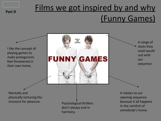 Part D
                    Films we got inspired by and why
                                      (Funny Games)

                                                                  A range of
                                                                  shots they
I like the concept of
                                                                  used would
playing games to
                                                                  suit with
make protagonists
                                                                  our
feel threatened in
                                                                  sequence.
their own home.




 Mentally and                                         It relates to our
 physically torturing the                             opening sequence
 innocent for pleasure.     Psychological thrillers   because it all happens
                            don’t always end in       in the comfort of
                            harmony.                  somebody’s home.
 