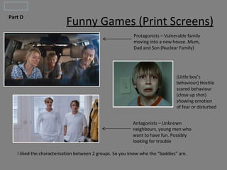 Part D
                          Funny Games (Print Screens)
                                                          Protagonists – Vulnerable family
                                                          moving into a new house. Mum,
                                                          Dad and Son (Nuclear Family)




                                                                               (Little boy’s
                                                                               behaviour) Hostile
                                                                               scared behaviour
                                                                               (close up shot)
                                                                               showing emotion
                                                                               of fear or disturbed


                                                          Antagonists – Unknown
                                                          neighbours, young men who
                                                          want to have fun. Possibly
                                                          looking for trouble

   I liked the characterisation between 2 groups. So you know who the “baddies” are.
 