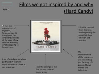 Films we got inspired by and why
Part D
                                        (Hard Candy)

●
 It met the
conventions of                                           I like the range of
Mystery ,                                                shots that was
Suspense due to                                          used especially the
though out the                                           ones that show
whole movie I was                                        emotion and
at the edge of my                                        reaction.
seat not knowing
what was going to
happen next.

                                                         The
                                                         representation
                                                         of the characters
A lot of mind games where                                was interesting
portrayed in this film,                                  just focusing of 2
which we want to show in                                 people. Shows
our sequence.               I like the settings of the   mental like
                            film. In very isolated       behaviour.
                            lonely areas.
 