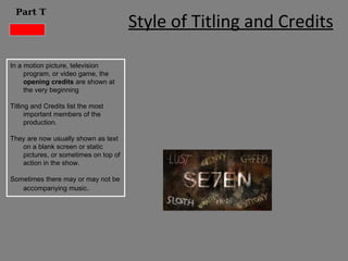 Part T
                                      Style of Titling and Credits

In a motion picture, television
     program, or video game, the
     opening credits are shown at
     the very beginning

Titling and Credits list the most
      important members of the
      production.

They are now usually shown as text
   on a blank screen or static
   pictures, or sometimes on top of
   action in the show.

Sometimes there may or may not be
   accompanying music.
 