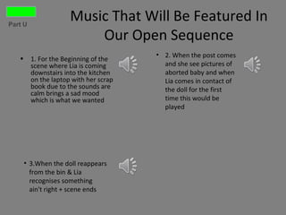 Part U
                      Music That Will Be Featured In
                          Our Open Sequence
                                        • 2. When the post comes
   •     1. For the Beginning of the
         scene where Lia is coming        and she see pictures of
         downstairs into the kitchen      aborted baby and when
         on the laptop with her scrap     Lia comes in contact of
         book due to the sounds are       the doll for the first
         calm brings a sad mood
         which is what we wanted          time this would be
                                          played




       • 3.When the doll reappears
         from the bin & Lia
         recognises something
         ain't right + scene ends
 