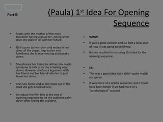 Part B
 Part B                       (Paula) 1st Idea For Opening
                                                 Sequence
  •   Starts with the mother of the main
      character having a go at her, asking what     •   WWW
      does she plan to do with her future.
                                                    •   It was a good concept and we had a ideal plan
  •   Girl storms to her room and writes in her         of how it was going to be filmed.
      diary all the anger, depression and
      loneliness she is experiencing and breaks     •   But we resulted in not using this idea for the
      down.                                             opening sequence.

  •   She phones her friend to tell her she needs
      someone to talk to as she is feeling very     •   EBI
      down, However she has a argument with
      her friend and her friend tells her to just   •   This was a good idea but it didn’t quite match
      leave her alone.                                  our genre.

  •   She runs home and as she steps out in the     •   It was more of a drama sequence, but it could
      road she gets knocked over.                       have been better if we had more of a
                                                        “psychological” concept
  •   Introduce the film title at the end of
      opening sequence to let the audience calm
      down after seeing the accident.
 