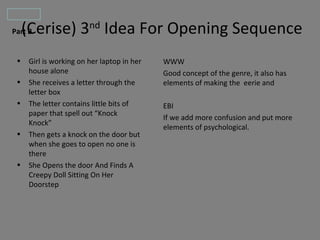 (Cerise) 3nd Idea For Opening Sequence
Part B


•   Girl is working on her laptop in her   WWW
    house alone                            Good concept of the genre, it also has
•   She receives a letter through the      elements of making the eerie and
    letter box
•   The letter contains little bits of     EBI
    paper that spell out “Knock
                                           If we add more confusion and put more
    Knock”
                                           elements of psychological.
•   Then gets a knock on the door but
    when she goes to open no one is
    there
•   She Opens the door And Finds A
    Creepy Doll Sitting On Her
    Doorstep
 