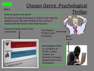 Chosen Genre :Psychological
Part C

What our genre is all about?
                                           Thriller
We choose this genre because its doesn’t only make the
audience jump like other thrillers it has a sense of
mystery that the human mind needs to solve.

Example of Hard candy of chat
                                     Psychological
conversation
                                     Thrillers cause
                                     frustration               Mind
                                                               Games

                                      Psychological thriller
                                      is a sub genre of
                                      Thriller it often
                                      involves the
                                      elements of mystery,
                                      suspense with a few
                                      mind games.
 