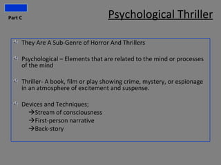 Part C                              Psychological Thriller

     They Are A Sub-Genre of Horror And Thrillers

     Psychological – Elements that are related to the mind or processes
     of the mind

     Thriller- A book, film or play showing crime, mystery, or espionage
     in an atmosphere of excitement and suspense.

     Devices and Techniques;
       Stream of consciousness
       First-person narrative
       Back-story
 