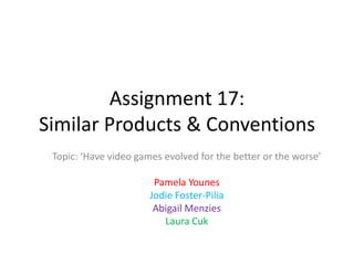 Assignment 17:
Similar Products & Conventions
Topic: ‘Have video games evolved for the better or the worse’
Pamela Younes
Jodie Foster-Pilia
Abigail Menzies
Laura Cuk

 