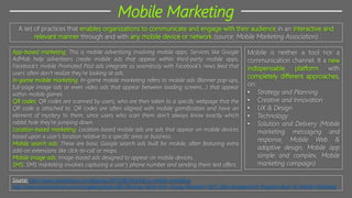 Mobile Marketing
A set of practices that enables organizations to communicate and engage with their audience in an interactive and
relevant manner through and with any mobile device or network (source: Mobile Marketing Association)
Mobile is neither a tool nor a
communication channel. It a new
indispensable platform with
completely different approaches,
on:
• Strategy and Planning
• Creative and Innovation
• UX & Design
• Technology
• Solution and Delivery (Mobile
marketing messaging and
response, Mobile Web &
adaptive design, Mobile app
simple and complex, Mobile
marketing campaign)
App-based marketing: This is mobile advertising involving mobile apps. Services like Google
AdMob help advertisers create mobile ads that appear within third-party mobile apps;
Facebook’s mobile Promoted Post ads integrate so seamlessly with Facebook’s news feed that
users often don’t realize they’re looking at ads.
In-game mobile marketing: In-game mobile marketing refers to mobile ads (Banner pop-ups,
full-page image ads or even video ads that appear between loading screens…) that appear
within mobile games
QR codes: QR codes are scanned by users, who are then taken to a specific webpage that the
QR code is attached to. QR codes are often aligned with mobile gamification and have an
element of mystery to them, since users who scan them don’t always know exactly which
rabbit hole they’re jumping down.
Location-based marketing: Location-based mobile ads are ads that appear on mobile devices
based upon a user’s location relative to a specific area or business.
Mobile search ads: These are basic Google search ads built for mobile, often featuring extra
add-on extensions like click-to-call or maps.
Mobile image ads: Image-based ads designed to appear on mobile devices.
SMS: SMS marketing involves capturing a user’s phone number and sending them text offers
Source: http://www.wordstream.com/blog/ws/2013/08/19/what-is-mobile-marketing
http://www.brandsvietnam.com/congdong/topic/382-Nhat-ky-hanh-trinh-Young-Marketers-%7C-Elite-Development-Program-Buoi-16-Mobile-Marketing
 