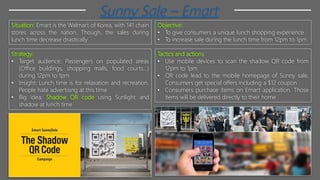 Sunny Sale – Emart
Situation: Emart is the Walmart of Korea, with 141 chain
stores across the nation. Though, the sales during
lunch time decrease drastically
Objective:
• To give consumers a unique lunch shopping experience
• To increase sale during the lunch time from 12pm to 1pm
Strategy:
• Target audience: Passengers on populated areas
(Office buildings, shopping malls, food courts…)
during 12pm to 1pm
• Insight: Lunch time is for relaxation and recreation.
People hate advertising at this time
• Big idea: Shadow QR code using Sunlight and
shadow at lunch time
Tactics and actions
• Use mobile devices to scan the shadow QR code from
12pm to 1pm
• QR code lead to the mobile homepage of Sunny sale.
Consumers get special offers including a $12 coupon
• Consumers purchase items on Emart application. Those
items will be delivered directly to their home
 