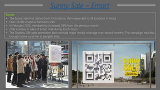 Sunny Sale – Emart
Results
• The Sunny Sale first started from 13 locations, then expended to 36 locations in Seoul
• Over 12,000 coupons had been sold
• In February 2012, membership increased 58% from the previous month
• 25% increase in sales of Emart mall during lunch hours
• The Shadow QR code promotion also received major media coverage over several months. The campaign had also
brought some sunshine to people's lives.
 