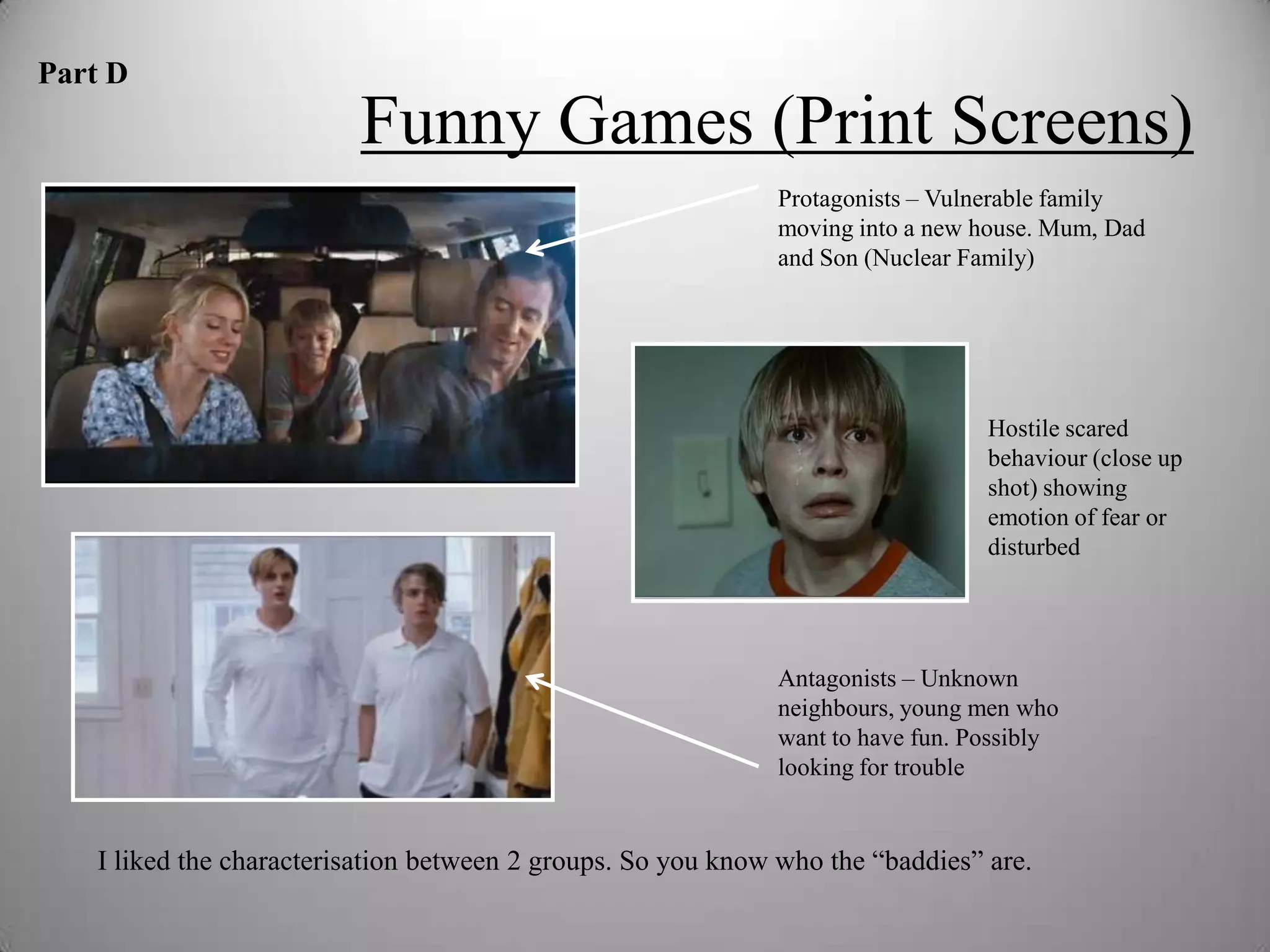 Part D
                         Funny Games (Print Screens)
                                                             Protagonists – Vulnerable family
                                                             moving into a new house. Mum, Dad
                                                             and Son (Nuclear Family)




                                                                                Hostile scared
                                                                                behaviour (close up
                                                                                shot) showing
                                                                                emotion of fear or
                                                                                disturbed




                                                             Antagonists – Unknown
                                                             neighbours, young men who
                                                             want to have fun. Possibly
                                                             looking for trouble


   I liked the characterisation between 2 groups. So you know who the “baddies” are.
 