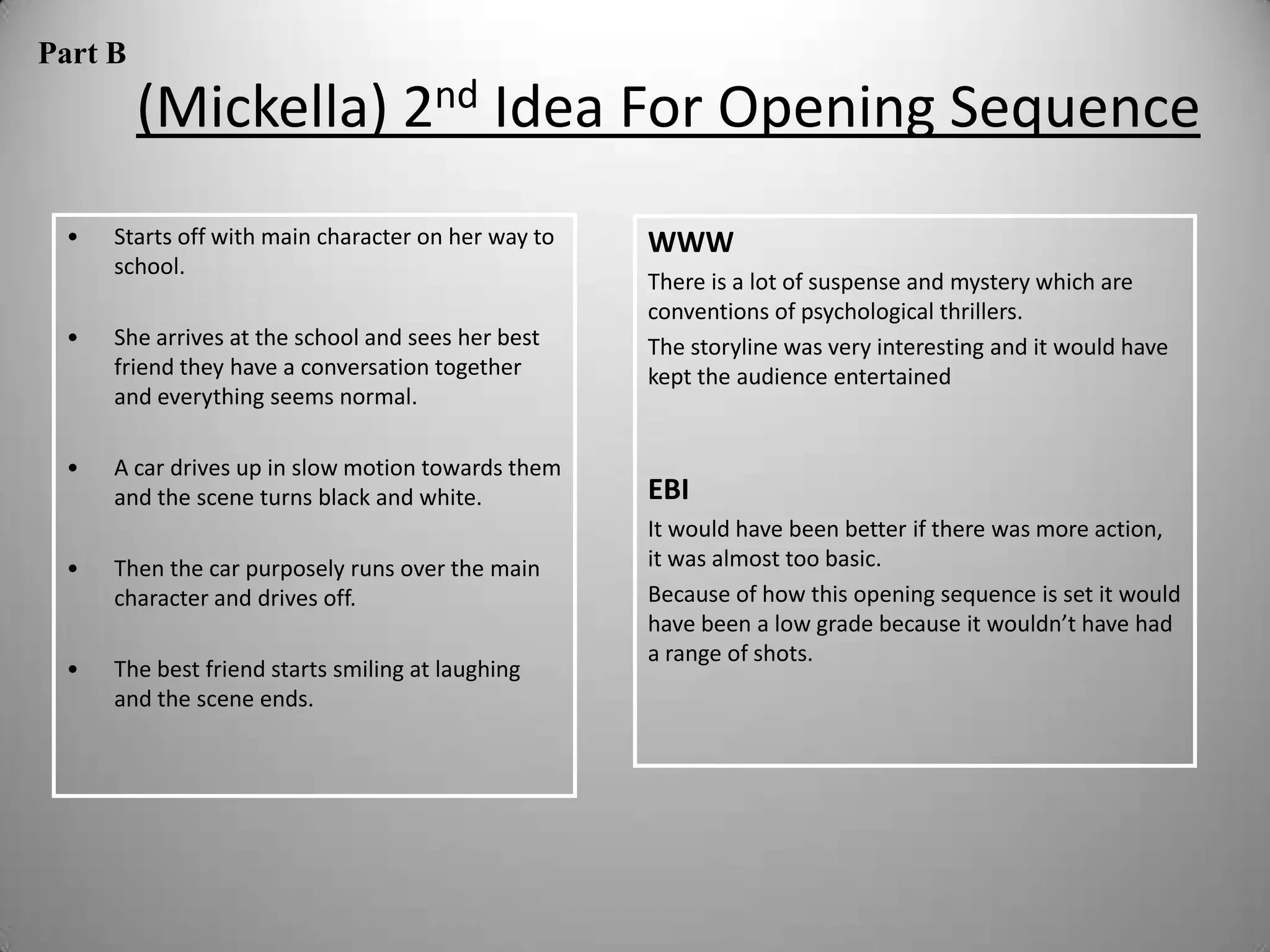 Part B
         (Mickella) 2nd Idea For Opening Sequence
 •   Starts off with main character on her way to   WWW
     school.
                                                    There is a lot of suspense and mystery which are
                                                    conventions of psychological thrillers.
 •   She arrives at the school and sees her best    The storyline was very interesting and it would have
     friend they have a conversation together       kept the audience entertained
     and everything seems normal.

 •   A car drives up in slow motion towards them
     and the scene turns black and white.           EBI
                                                    It would have been better if there was more action,
 •   Then the car purposely runs over the main      it was almost too basic.
     character and drives off.                      Because of how this opening sequence is set it would
                                                    have been a low grade because it wouldn’t have had
                                                    a range of shots.
 •   The best friend starts smiling at laughing
     and the scene ends.
 