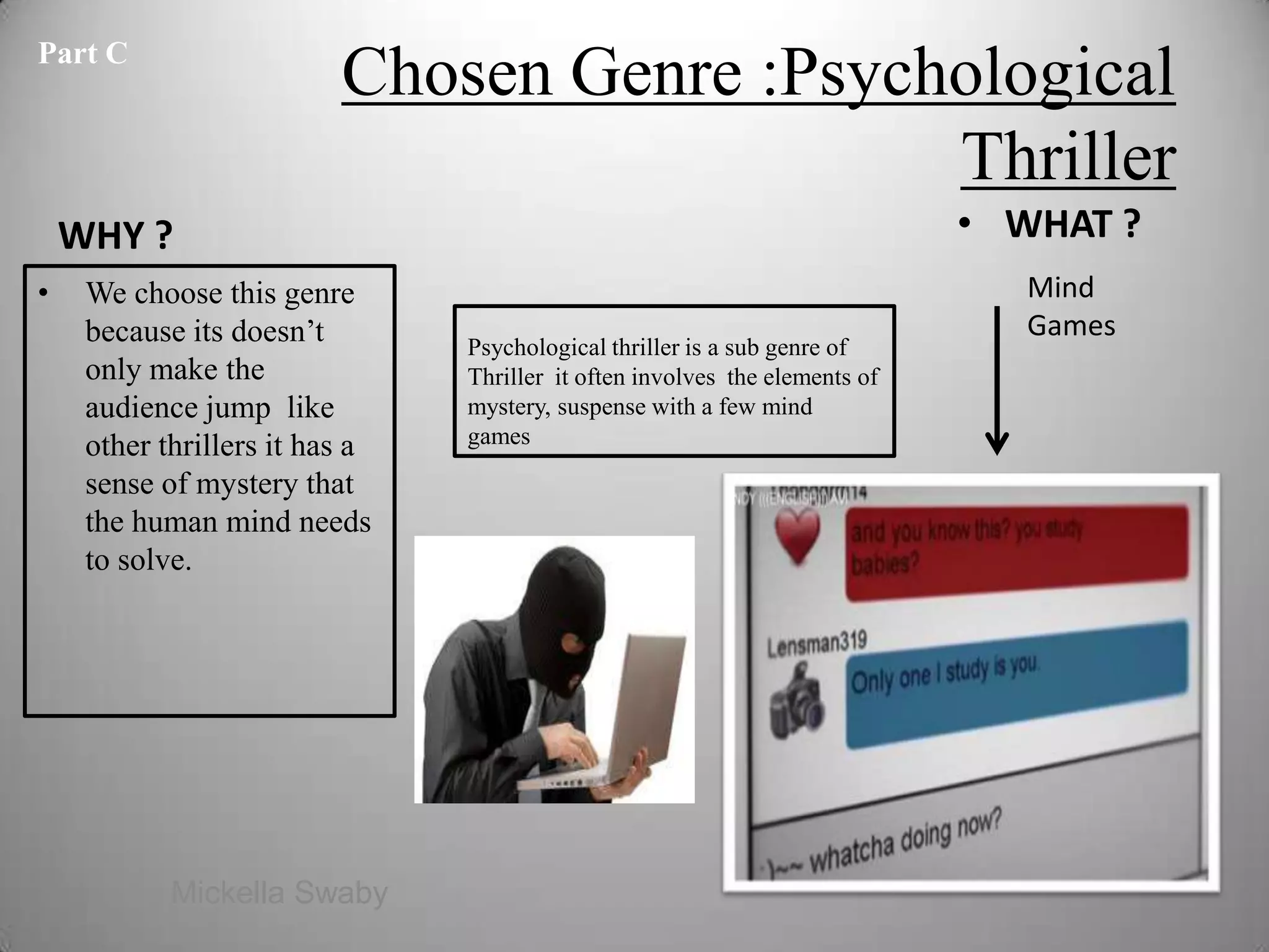 Part C
                          Chosen Genre :Psychological
                                             Thriller
    WHY ?                                                                    • WHAT ?
•    We choose this genre                                                       Mind
     because its doesn’t                                                        Games
                                Psychological thriller is a sub genre of
     only make the              Thriller it often involves the elements of
     audience jump like         mystery, suspense with a few mind
     other thrillers it has a   games

     sense of mystery that
     the human mind needs
     to solve.




            Mickella Swaby                                                              5
 